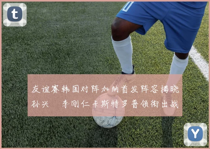 友谊赛韩国对阵加纳首发阵容揭晓孙兴慜李刚仁卡斯特罗普领衔出战