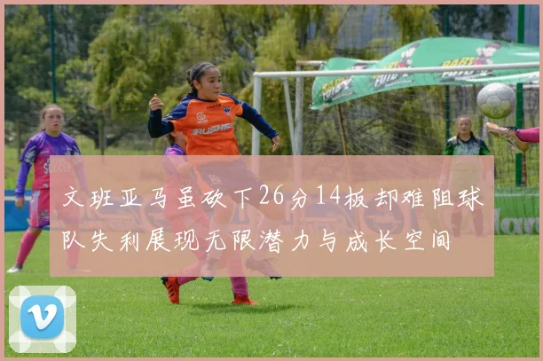 文班亚马虽砍下26分14板却难阻球队失利展现无限潜力与成长空间