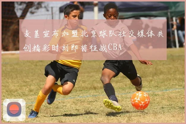 麦基宣布加盟北京球队社交媒体共创精彩时刻即将征战CBA