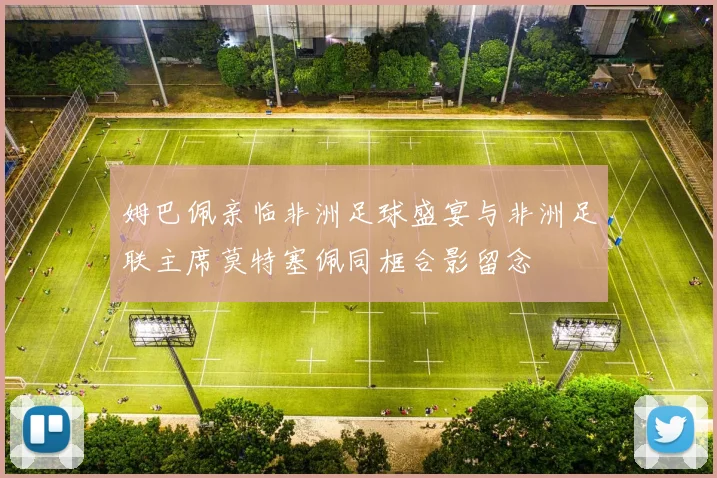 姆巴佩亲临非洲足球盛宴与非洲足联主席莫特塞佩同框合影留念
