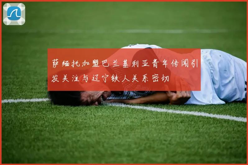 萨缅托加盟巴兰基利亚青年传闻引发关注与辽宁铁人关系密切