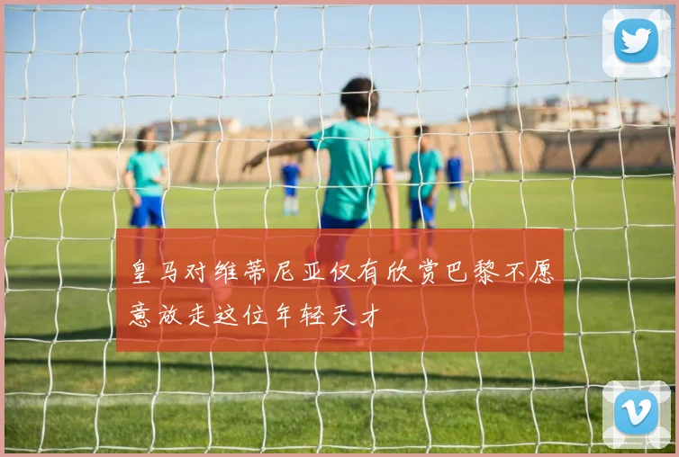 皇马对维蒂尼亚仅有欣赏巴黎不愿意放走这位年轻天才