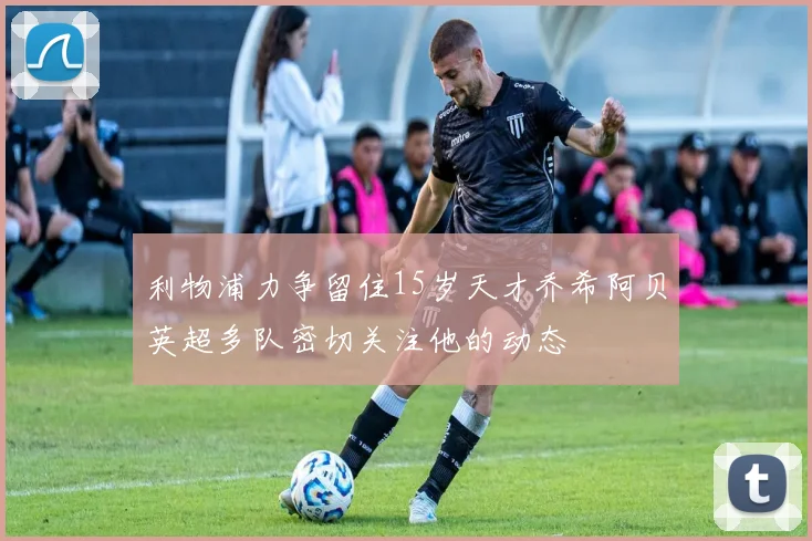 利物浦力争留住15岁天才乔希阿贝英超多队密切关注他的动态