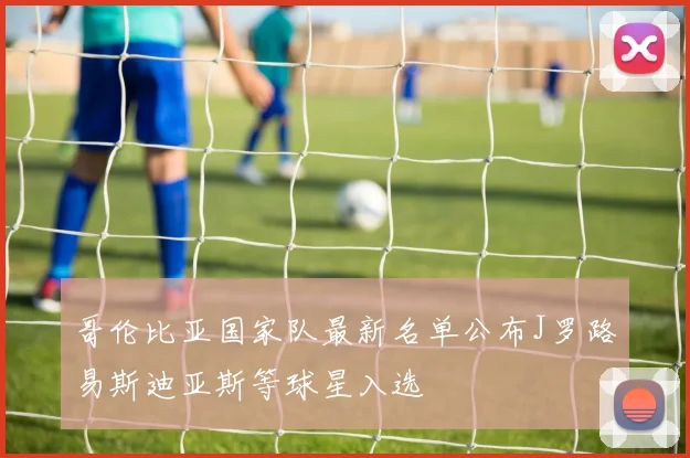 哥伦比亚国家队最新名单公布J罗路易斯迪亚斯等球星入选