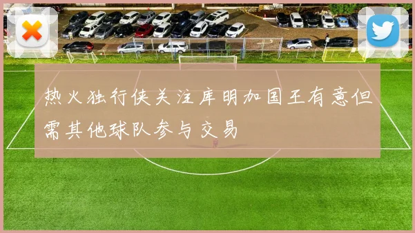 热火独行侠关注库明加国王有意但需其他球队参与交易