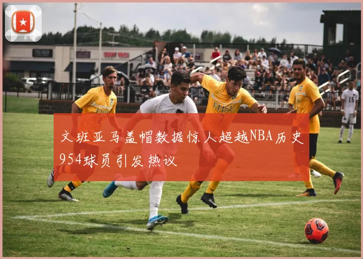 文班亚马盖帽数据惊人超越NBA历史954球员引发热议