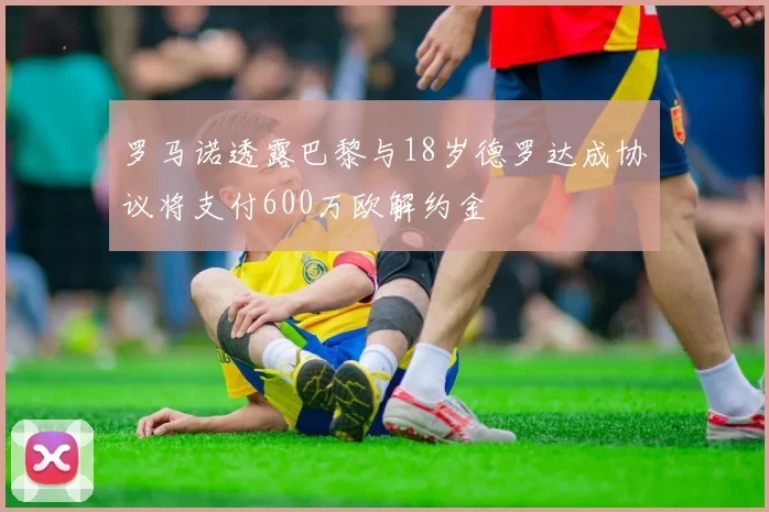 罗马诺透露巴黎与18岁德罗达成协议将支付600万欧解约金