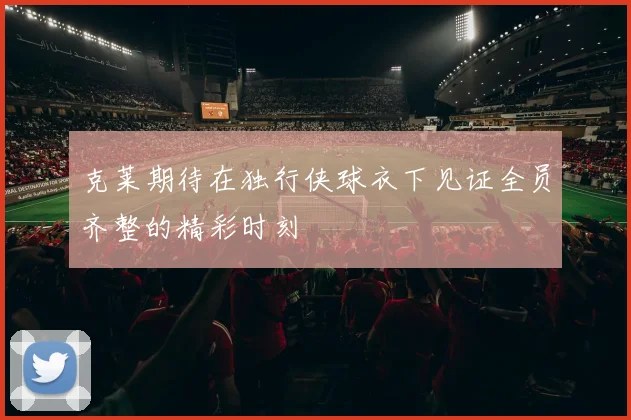 克莱期待在独行侠球衣下见证全员齐整的精彩时刻
