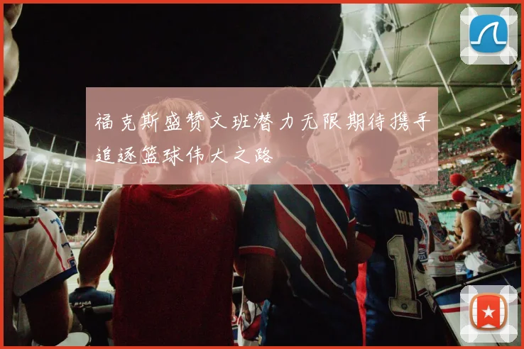 福克斯盛赞文班潜力无限期待携手追逐篮球伟大之路
