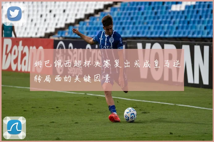 姆巴佩西超杯决赛复出或成皇马逆转局面的关键因素