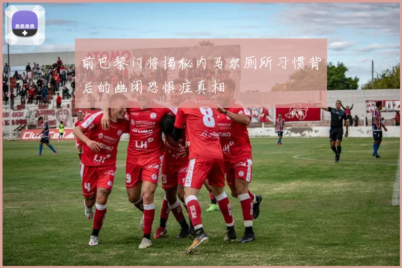 前巴黎门将揭秘内马尔厕所习惯背后的幽闭恐惧症真相