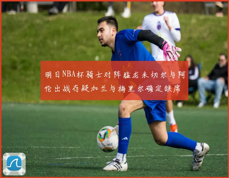 明日NBA杯骑士对阵猛龙米切尔与阿伦出战存疑加兰与梅里尔确定缺席