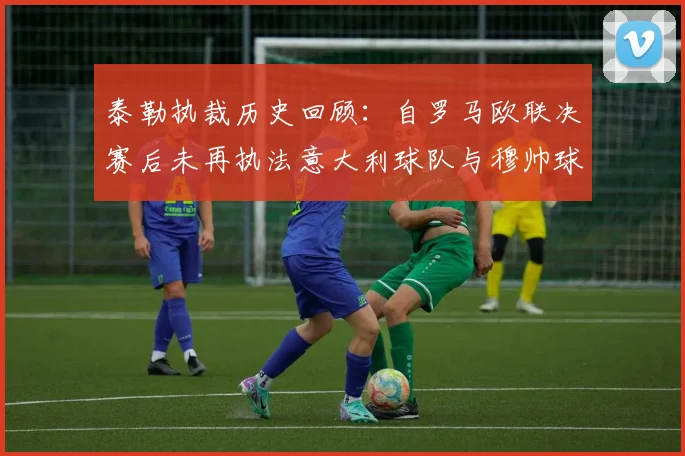 泰勒执裁历史回顾：自罗马欧联决赛后未再执法意大利球队与穆帅球队