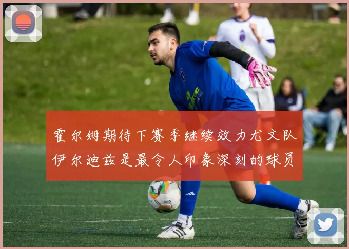 霍尔姆期待下赛季继续效力尤文队伊尔迪兹是最令人印象深刻的球员