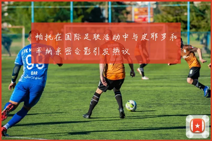 帕托在国际足联活动中与皮耶罗和辛纳亲密合影引发热议