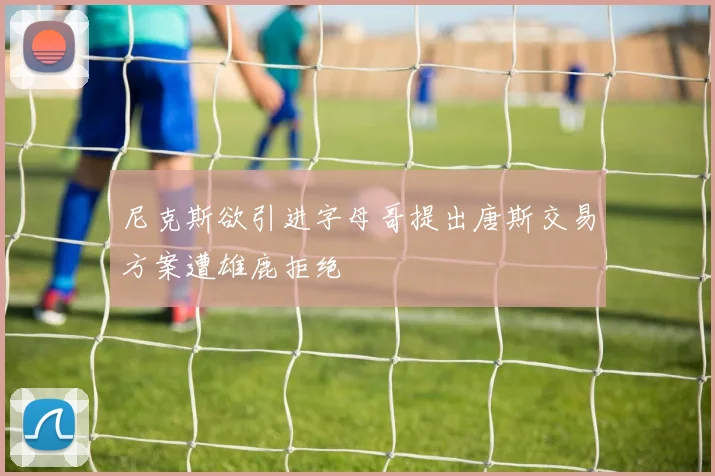 尼克斯欲引进字母哥提出唐斯交易方案遭雄鹿拒绝