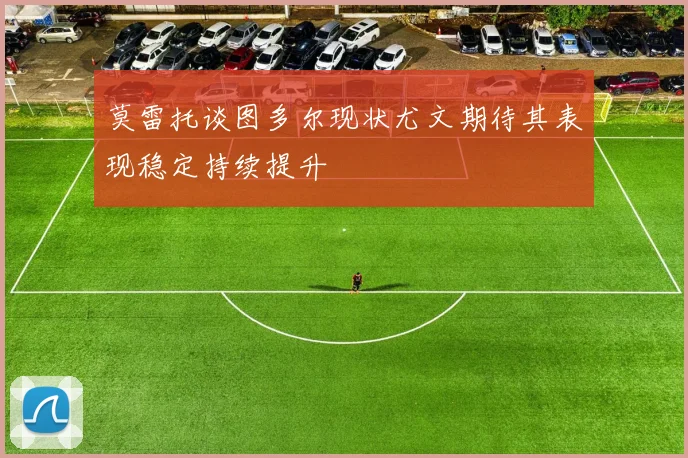 莫雷托谈图多尔现状尤文期待其表现稳定持续提升